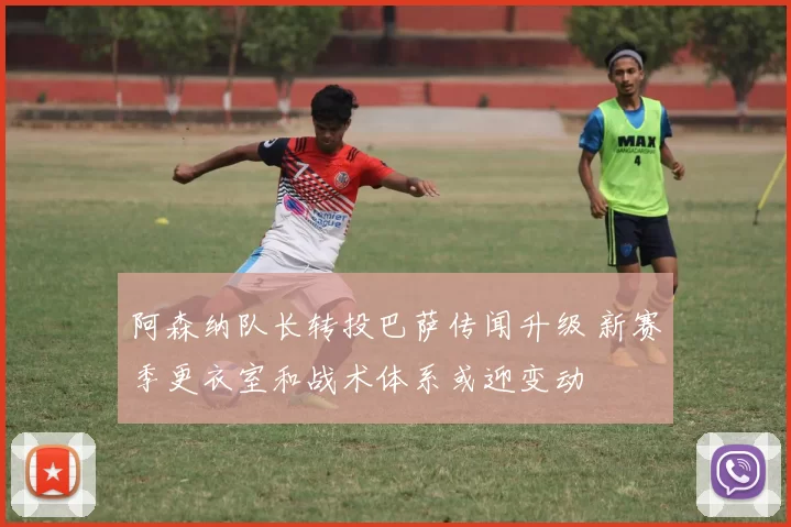 阿森纳队长转投巴萨传闻升级 新赛季更衣室和战术体系或迎变动