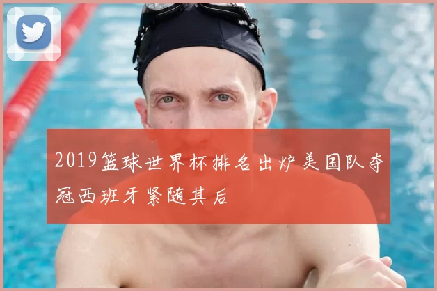 2019篮球世界杯排名出炉美国队夺冠西班牙紧随其后