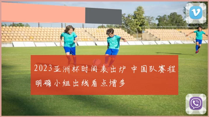 2023亚洲杯时间表出炉 中国队赛程明确小组出线看点增多