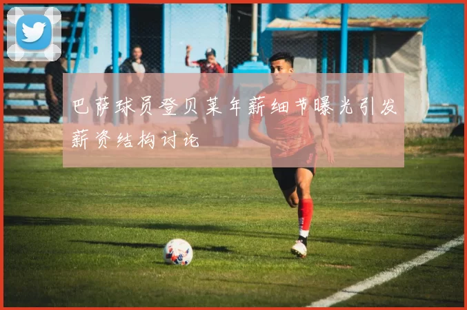 巴萨球员登贝莱年薪细节曝光引发薪资结构讨论