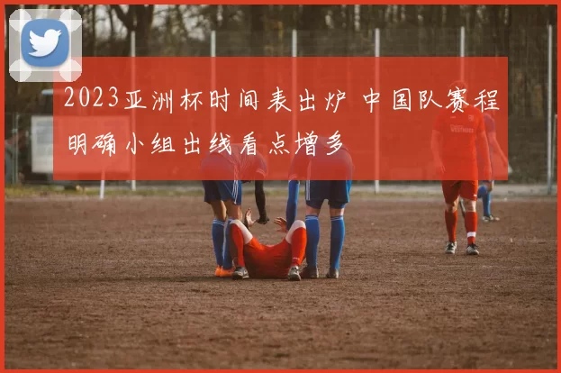 2023亚洲杯时间表出炉 中国队赛程明确小组出线看点增多