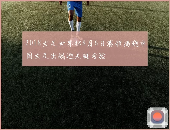 2018女足世界杯8月6日赛程揭晓中国女足出战迎关键考验