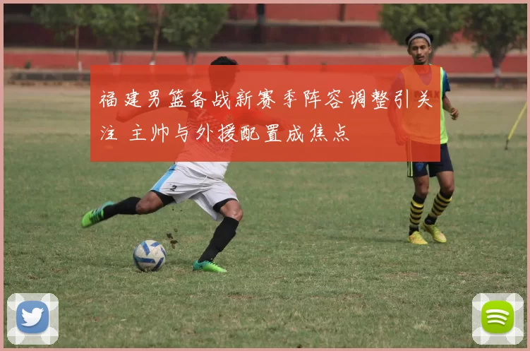 福建男篮备战新赛季阵容调整引关注 主帅与外援配置成焦点