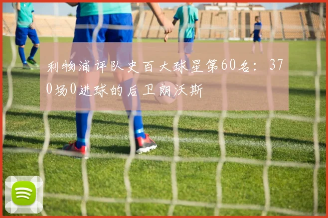 利物浦评队史百大球星第60名:370场0进球的后卫朗沃斯