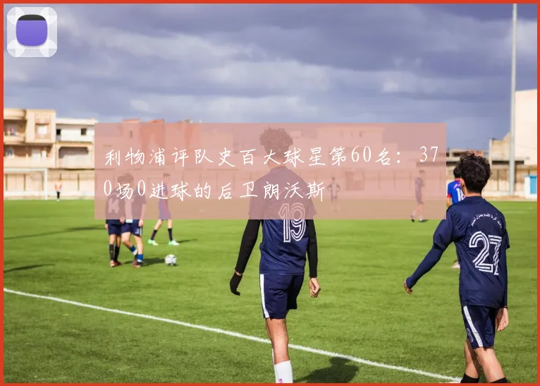 利物浦评队史百大球星第60名:370场0进球的后卫朗沃斯