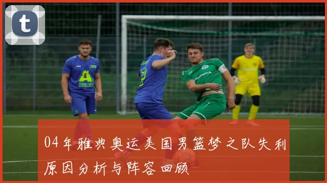 04年雅典奥运美国男篮梦之队失利原因分析与阵容回顾