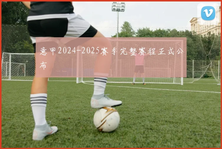 意甲2024-2025赛季完整赛程正式公布