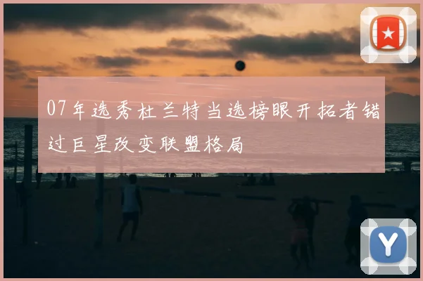 07年选秀杜兰特当选榜眼开拓者错过巨星改变联盟格局
