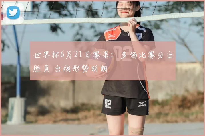 世界杯6月21日赛果:多场比赛分出胜负 出线形势明朗